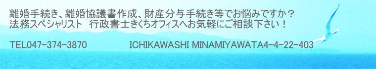 離婚手続き、離婚協議書作成、財産分与手続き等でお悩みですか？ 法務スペシャリスト　行政書士きくちオフィスへお気軽にご相談下さい！  TEL047-374-3870　          　ICHIKAWASHI MINAMIYAWATA4-4-22-403