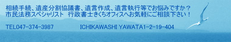相続手続、遺産分割協議書、遺言作成、遺言執行等でお悩みですか？ 市民法務スペシャリスト　行政書士きくちオフィスへお気軽にご相談下さい！  TEL047-374-3870　          　ICHIKAWASHI MINAMIYAWATA4-4-22-403