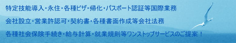 特定技能制度導入・永住許可・各種ビザ・帰化・パスポート認証等国際業務  会社設立・営業許認可・契約書・各種書面作成等会社法務  各種社会保険手続き・給与計算・就業規則等ワンストップサービスのご提案！