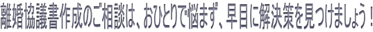離婚協議書作成のご相談は、おひとりで悩まず、早目に解決策を見つけましょう！