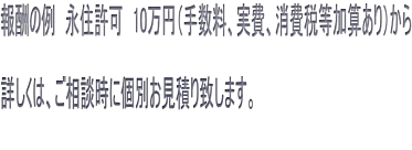 報酬の例　永住許可　10万円（手数料、実費、消費税等加算あり）から  詳しくは、ご相談時に個別お見積り致します。 